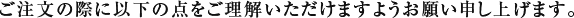 ご注文の際に以下の点をご理解いただけますようお願い申し上げます。